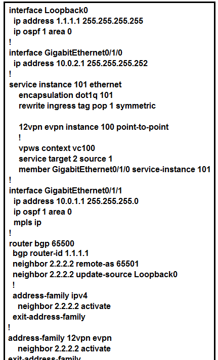 interface LoopbackO
ip address 1.1.1.1 255.255.255.255

ip ospf1 area 0
!

interface GigabitEthernet0/1/0
ip address 10.0.2.1 255.255.255.252
!
service instance 101 ethernet
encapsulation dotiq 101
rewrite ingress tag pop 1 symmetric

42vpn evpn instance 100 point-to-point
!
vpws context ve100
service target 2 source 1
member GigabitEthernet0/1/0 service-instance 101
!
interface GigabitEthernet0/1/1
ip address 10.0.1.1 255.255.255.0
ip ospf 1 area 0
mpls ip
!
router bgp 65500
bgp router-id 1.1.1.1
neighbor 2.2.2.2 remote-as 65501
neighbor 2.2.2.2 update-source Loopback0
!
address-family ipv4
neighbor 2.2.2.2 activate
exit-address-family
!
address-family 12vpn evpn
neighbor 2.2.2.2 activate

eg eg