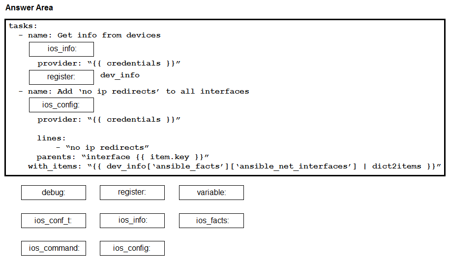 Answer Area

tasks:
- name: Get info from devices

ios_info:

provider: “{{ credentials }}”

register. dev_info

- name: Add ‘no ip redirects’ to all interfaces

ios_config

provider: “{{ credentials }}”

lines:
- “no ip redirects”
parents: “interface {{ item.key }}”
with items: “{{ dev_info[‘ansible facts’][‘ansible net_interfaces’] | dict2items }}”

debug register. variable:

ios_conf_t i0s_info: ios_facts:

ios_command ios_config