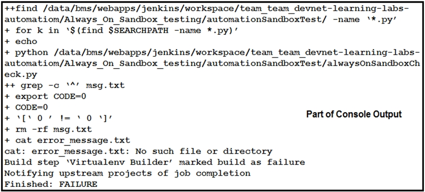 ++find /data/bms/webapps/jenkins/workspace/team_team_devnet-learning-labs-
automatiom/Always On_Sandbox_testing/automationSandboxTest/ -name ‘*.py’
+ for k in ‘$(find $SEARCHPATH -name *.py)’
+ echo
+ python /data/bms/webapps/jenkins/workspace/team_team_devnet-learning-labs-
automatiom/Always On_Sandbox, ( testing/automationSandboxTest/alwaysOnSandboxch
eck.py
++ grep -c ‘4 msg. txt

export CODE=0

CODE=0

rm -rf msg. txt
cat error_message.txt

cat: error_message.txt: No such file or directory

Build step ‘Virtualenv Builder’ marked build as failure

Notifying upstream projects of job completion

Finished: FAILURE

+
+
+0007 .o.yr Part of Console Output
+
+