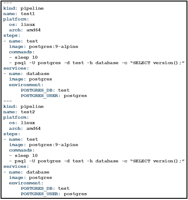kind: pipeline
name: testl
platform:
os: linux
arch: amd64
steps:
- name: test
image: postgres:9-alpine
commands :
- sleep 10
- psql -U postgres -d test -h database -c “SELECT version() ;”
services:
- name: database
image: postgres
environment:

POSTGRES DB: test
POSTGRES USER: postgres

kind: pipeline

name: test2

platform:
Linux

- sleep 10

- psql -U postgres -d test -h database -c “SELECT version() ;”
services:

- name: database
image: postgres
environment:
POSTGRES DB: test
POSTGRES USER: postgres