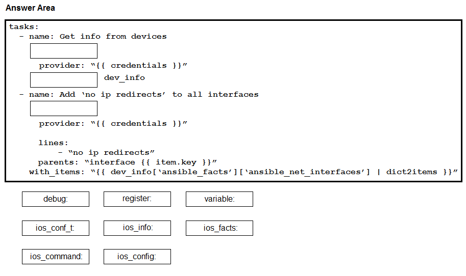 Answer Area

provider: “{{ credentials }}”

dev_info

ip redirects’ to all interfaces

provider: “{{ credentials }}”

lines:
- “no ip redirects”
parents: “interface {{ item.key }}”
with items: “{{ dev_info[‘ansible facts’][‘ansible net_interfaces’] | dict2items }}”

debug register. variable:

ios_conf_t i0s_info: ios_facts:

ios_command ios_config