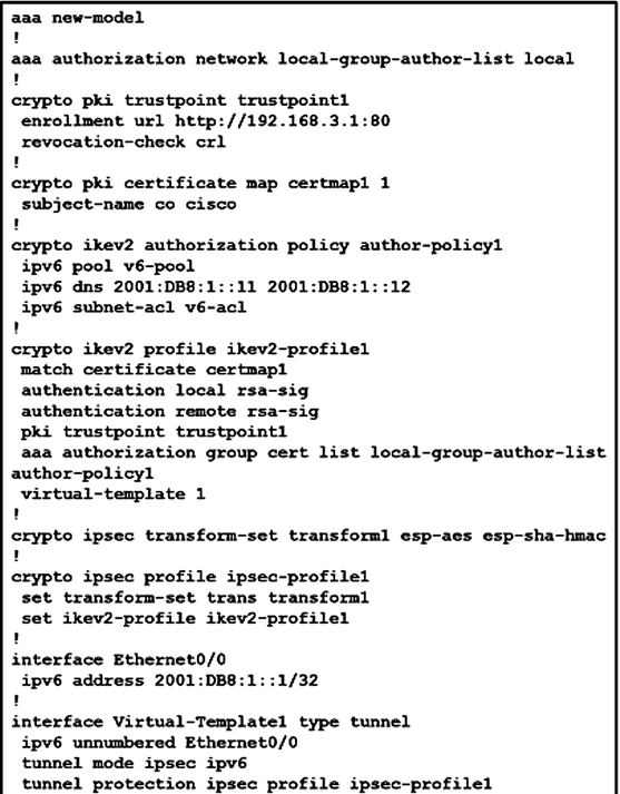 aaa new-model
!

aaa authorization network local-group-author-list local
!

crypto pki trustpoint trustpoint1

enrollment url http://192.168.3.1:80

revocation-check orl

!

exypto pki certificate map certmapl 1

subject-name co cisco

!

crypto ikev2 authorization policy author-policy1

ipvé pool v6-pool

ipvé dns 2001:DB8:1::11 2001:DB8:
ipv6 subnet-acl v6-acl

'

crypto ikev2 profile ikev2-profilel

match certificate certmap1

authentication local rsa-sig

authentication remote rsa-sig

pki trustpoint trustpointi

aaa authorization group cert list local-group-author-list
author-policyl

virtual-template 1

'
crypto ipsec transform-set transform] esp-aes esp-sha-hmac
!
crypto ipsec profile ipsec-profile1

set transform-set trans transforml

set ikev2-profile ikev2-profilel

!

interface Ethernet0/0
ipv6 address 2001:DB8:
'

interface Virtual-Templatel type tunnel

ipv6 unnumbered Ethernet0/0

tunnel mode ipsec ipv6é

tunnel protection ipsec profile ipsec-profilel

2312

21/32