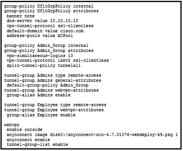 group-policy DfltGrpPolicy internal
group-policy D£ltGrpPolicy attributes
banner none

dns-server value 10.10.10.10
vpn-tunnel-protocol ssi-clientiess
default-domain value cisco.com
address-pools value ACPool

group-policy Admin_Group internal
group-policy Admin_Group attributes
vpn-simultaneous-logins 10
vpn-tunnel-protocol ikev2 ssl-clientless
split-tunnel-policy tunnelall

tunnel-group Admins type remote-access
tunnel-group Admins general-attributes
default-group-policy Admin_Group
tunnel-group Admins webvpn-attributes
group-alias Admins enable

tunnel-group Employee type remote-access
tunnel-group Employee webvpn-attributes
group-alias Employee enable

webvpn
enable outside

anyconnect image disk0: /anyconnect-win-4.7.01076-webdeploy-k9.pkg 1
anyconnect enable
tunnel-group-list enable