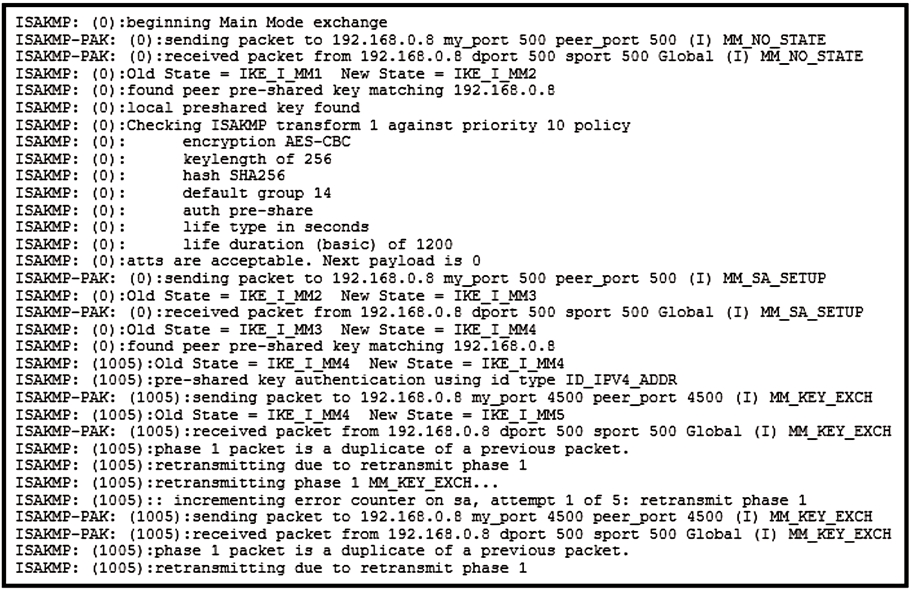 rbeginning Main Mode exchange
(0):sending packet to 192.168.0.8 my_port 500 peer_port 500 (I) MM NO STATE
(0) :received packet from 192.168.0.8 dport 500 sport 500 Global (I) MM_NO_STATE
Old State = IKE_I MM1 New State = IKE_I_MM2
:found peer pre-shared key matching 192.168.0.8
tlocal preshared key found
:Checking ISAKMP transform 1 against priority 10 policy
: encryption AES-CBC
keylength of 256
hash SHA2S6
default group 14
auth pre-share
life type in seconds
: life duration (basic) of 1200
atts are acceptable. Next payload is 0
(0):sending packet to 192.168.0.8 my_port 500 peer_port 500 (I) MM SA_SETUP
ISAKMP: (0):O1d State = IKE I MM2 New State = IKE_I_MM3
ISAKMP-PAK: (0):received packet from 192.168.0.8 dport 500 sport 500 Global (I) MM_SA_SETUP
ISAKMP: (0):O1ld State = IKE_I MM3 New State = IKE _I_MMé
ISAKMP: (0):found peer pre-shared key matching 192.168.0.8
ISAKMP: (1005) :0ld State = IKE_I_MM4 New State = IKE_I_MM4
ISAKMP: (1005) :pre-shared key authentication using id type ID_IPV4_ADDR
ISAKMP-PAK: (1005) :sending packet to 192.168.0.8 my_port 4500 peer_port 4500 (I) MM_KEY EXCH
ISAKMP: (1005):0ld State = IKE I MM4 New State = IKE_I_MMS
ISAKMP-PAK: (1005) :received packet from 192.162.0.8 dport 500 sport 500 Global (I) MM KEY EXCH
ISAKMP: (1005):phase 1 packet is a duplicate of a previous packet.
ISAKMP: (1005) :retransmitting due to retransmit phase 1
ISAKMP: (1005):retransmitting phase 1 MM KEY EXCH...
ISAKMP: (1005):: incrementing error counter on sa, attempt 1 of 5: retransmit phase 1
ISAKMP-PAK: (1005) :sending packet to 192.168.0.8 my_port 4500 peer_port 4500 (I) MM KEY EXCH
ISAKMP-PAK: (1005) :received packet from 192.1628.0.@ dport 500 sport 500 Global (I) MM KEY EXCH
ISAKMP: (1005):phase 1 packet is a duplicate of a previous packet.
ISAKMP: (1005) :retransmitting due to retransmit phase 1