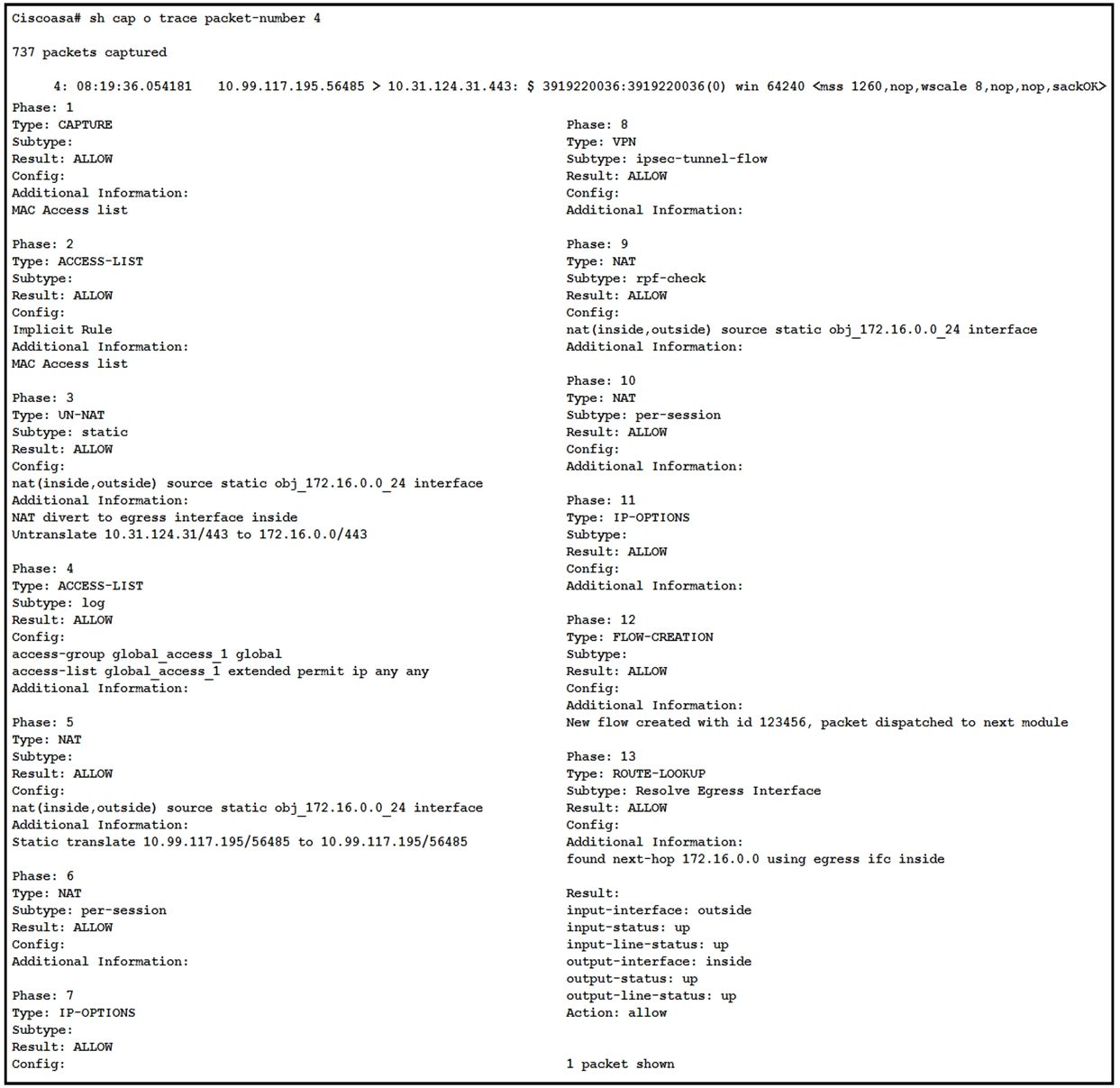 Ciscoasa# sh cap o trace packet-number 4

737 packets captured

4: 08:19:36.054181 10. 99.117.195.56485 > 10.31.124.31.443: § 3919220036:3919220036(0) win 64240 <mss 1260,nop,wscale 8,nop,nop,sackOK>

Phase: 1

Type: CAPTURE

subtype

Result: ALLOW

Config:

Additional Information:
MAC Access list

Phase: 2
Type: ACCESS-LIST
Subtype:

Result: ALLOW

Implicit Rule
Additional Information:
MAC Access list

Phase: 3

Type: UN-NAT

Subtype: static

Result: ALLOW

Config:

nat (inside,outside) source static obj_172.16.0.0 24 interface
Additional Informatio

NAT divert to egress interface inside
Untranslate 10.31.124.31/443 to 172.16.0.0/443

Phase: 4

Type: ACCESS-LIST

Subtype: log

Result: ALLOW

Config

access-group global_access 1 global

access-list global_access 1 extended permit ip any any
Additional Information: —

Phase: 5

Type: NAT

Subtype

Result: ALLOW

Config:

nat (inside,outside) source static obj _172.16.0.0_24 interface
Additional Information:

Static translate 10.99.117.195/56485 to 10.99.117.195/56485

Phase: 6

Type: NAT

Subtype: per-session
Result: ALLOW
Config:

Additional Informatio:

Phase: 7
Type: IP-OPTIONS
Subtype:
Result: ALLOW
Config:

Phase: 8
Type: VPN

Subtype: ipsec-tunnel-flow
Result: ALLOW

Config:

Additional Information:

Phase: 9

Type: NAT
Subtype: rpf-check

nat (inside,outside) source static obj_172.16.0.0_24 interface
Additional Information:

Phase: 10
Type: NAT

Subtype: per-session
Result: ALLOW

Config:

Additional Information:

Phase: 11

Type: IP-OPTIONS
Subtype:

Result: ALLOW

Config

Additional Information:

Phase: 12
‘Type: FLOW-CREATION

Subtype:

Result: ALLOW

Config:

Additional Information:

New flow created with id 123456, packet dispatched to next module

Phase: 13
Type: ROUTE-LOOKUP

Subtype: Resolve Egress Interface

Result: ALLOW

Config:

Additional Information:

found next-hop 172.16.0.0 using egress ifc inside

Result:

input-interface: outside
input-status: up
input-line-status: up
output-interface: inside
output-status: up
output-line-status: up
Action: allow

1 packet shown