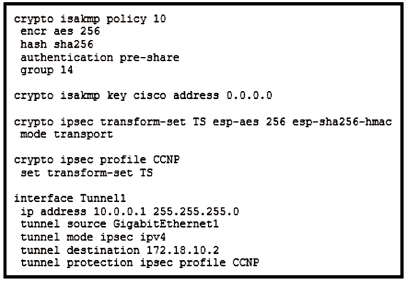 crypto isakmp policy 10
encr aes 256

hash sha256
authentication pre-share
group 14

crypto isakmp key cisco address 0.0.0.0

crypto ipsec transform-set TS esp-aes 256 esp-sha256-hmac
mode transport

crypto ipsec profile CCNP
set transform-set TS

interface Tunnell
ip address 10.0.0.1 255.255.255.0
tunnel source GigabitEthernet1
tunnel mode ipsec ipv4

tunnel destination 172.18.10.2
tunnel protection ipsec profile CCNP