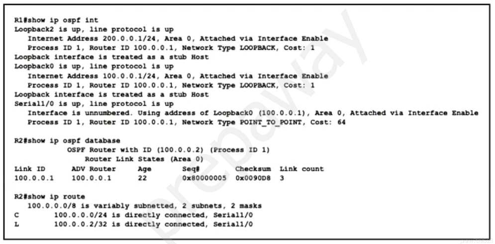 Rifshow ip ospf int
Loopback2 is up, line protocol is up
Internet Address 200.0.0.1/24, Area 0, Attached via Interface Enable
Process ID 1, Router ID 100.0.0.1, Network Type LOOPBACK, Cost: 1
Loopback interface is treated as a stub Host
Loopback0 is up, line protocol is up
Internet Address 100.0.0.1/24, Area 0, Attached via Interface Enable
Process ID 1, Router ID 100.0.0.1, Network Type LOOPBACK, Cost: 1
Loopback interface is treated as a stub Host
Seriali/O is up, line protocol is up
Interface is unnumbered. Using address of LoopbackO (100.0.0.1), Area 0, Attached via Interface Enable
Process ID 1, Router ID 100.0.0.1, Network Type POINT_TO POINT, Cost: 64

R2#show ip ospf database
OSPF Router with ID (100.0.0.2) (Process ID 1)
Router Link States (Area 0)
Link ID ADV Router age Seat Checksum Link count
100.0.0.1  100.0.0.1 22 0x80000005 ox0090D8 3

R2#show ip route
100.0.0.0/8 is variably subnetted, 2 subnets, 2 masks

c 100.0.0.0/24 is directly connected, Serial1/0

L 100.0.0.2/32 is directly connected, Seriali/0