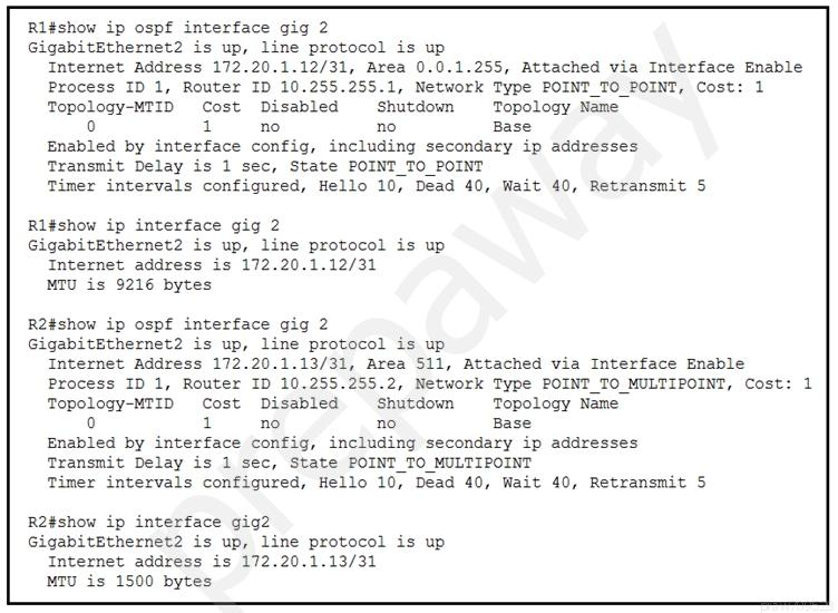 Rl#show ip ospf interface gig 2
GigabitEthernet2 is up, line protocol is up

Internet Address 172.20.1.12/31, Area 0.0.1.255, Attached via Interface Enable

Process ID 1, Router ID 10.255.255.1, Network Type POINT TO POINT, Cost: 1

Topology-MTID Cost Disabled Shutdown Topology Name

0 1 no no Base

Enabled by interface config, including secondary ip addresses

Transmit Delay is 1 sec, State POINT_T0_ POINT

Timer intervals configured, Hello 10, Dead 40, Wait 40, Retransmit 5

Ri¢show ip interface gig 2
GigabitEthernet2 is up, line protocol is up
Internet address is 172.20.1.12/31
MTU is 9216 bytes

R2#show ip ospf interface gig 2
GigabitEthernet2 is up, line protocol is up

Internet Address 172.20.1.13/31, Area 511, Attached via Interface Enable

Process ID 1, Router ID 10.255.255.2, Network Type POINT TO MULTIPOINT, Cost: 1

Topology-MTID Cost Disabled Shutdown Topology Name

0 1 no no Base

Enabled by interface config, including secondary ip addresses

Transmit Delay is 1 sec, State POINT_TO MULTIPOINT

Timer intervals configured, Hello 10, Dead 40, Wait 40, Retransmit 5

R2#show ip interface gig2
GigabitEthernet2 is up, line protocol is up
Internet address is 172.20.1.13/31
MTU is 1500 bytes