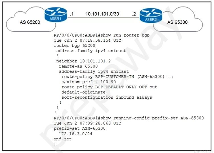 )

RP/0/0/CPUO:ASBR1#show run router bgp

Tue Jun 2 07:18:58.154 UTC

router bgp 65200

address-family ipv4 unicast

neighbor 10.101.101.2
remote-as 65300
address-family ipv4 unicast
xoute-policy BGP-CUSTOMER-IN (ASN-65300) in
maximum-prefix 100 90
route-policy BGP-DEFAULT-ONLY-OUT out
default-originate
soft-reconfiguration inbound always

101.101.0/30 SS LL
AS 65300 )

RP/0/0/CPUO:ASBR1#show running-config prefix-set ASN-65300
Tue Jun 2 07:09:28.863 UTC
prefix-set ASN-65300

172.16.3.0/24

end-set
'