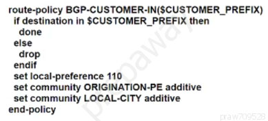 route-policy BGP-CUSTOMER-IN(SCUSTOMER_PREFIX)
if destination in $CUSTOMER_PREFIX then
done
else
drop
endif
set local-preference 110
‘set community ORIGINATION-PE additive
set community LOCAL-CITY additive
end-policy