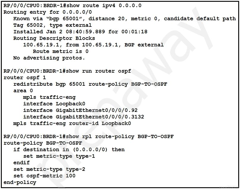 RP/0/0/CPUO: BRDR-1l#show route ipv4 0.0.0.0
Routing entry for 0.0.0.0/0
Known via “bgp 65001”, distance 20, metric 0, candidate default path
Tag 65002, type external
Installed Jan 2 08:40:59.889 for 00:01:18
Routing Descriptor Blocks
100.65.19.1, from 100.65.19.1, BGP external
Route metric is 0
No advertising protos.

RP/0/0/CPU0:BRDR-1l#show run router ospf
router ospf 1
redistribute bgp 65001 route-policy BGP-TO-OSPF
area 0
mpls traffic-eng
interface Loopback0
interface GigabitEthernet0/0/0/0.92
interface GigabitEthernet0/0/0/0.3132
mpls traffic-eng router-id Loopback0

RP/0/0/CPU0:BRDR-1l#show rpl route-policy BGP-TO-OSPF
route-policy BGP-T0-oSPF

if destination in (0.0.0.0/0) then

set metric-type type-1

endif

set metric-type type-2

set ospf-metric 100
end-policy