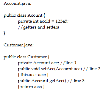 Account java:

public class Acount {
private int accld = 12345;
// getters and setters

}

‘Customer java:

public class Customer {
private Account ace; //line 1
public void setAcc(Account ace) // line 2
{ this.ace=ace; }
public Account getAce() // line 3
{ return ace; }