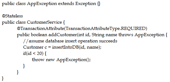public class AppException extends Exception {}

‘@Stateless
public class CustomerService {
‘@TransactionA ttribute(TransactionA ttributeType.REQUIRED)
public boolean addCustomer(int id, String name throws AppException {
//assume database insert operation succeeds
Customer c = insertIntoDB(id, name);
if(id < 20) {
throw new AppException();
}
}