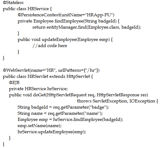 ‘@Stateless
public class HRService {
@PersistenceContext(unitName="HRApp-PU")
private Employee findEmployee(String badgeld) {
return entityManager.find(Employee.class, badgeld);
}
public void updateEmployee(Employee emp) {
//add code here
}
}

@WebServiet(name="HR", urlPatterns={"/hr"})
public class HRServlet extends HttpServlet {
EB
private HRService hrService;
public void doGet(HttpServletRequest req, HttpServletResponse res)

throws ServletException, IOException {

String badgeld = req.getParameter("badge");
String name = req.getParameter(""name');
Employee emp = hrService.findEmployee(badgeld);
emp.setName(name);
hrService.updateEmployee(emp);