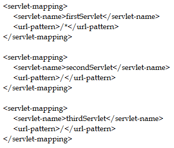 <servlet-mapping>
<serviet-name>firsiServiet</serviet-name>
<url-pattern>/*</url-pattern>
</servlet-mapping>

<servletmapping>
<servietname>secondServiet</serviet-name>
<url-pattern>/</usl-pattern>
</servlet-mapping>

<servletmapping>
<serviet-name>thirdServiet</serviet-name>
<url-pattern>/</usl-pattern>
</servlet-mapping>