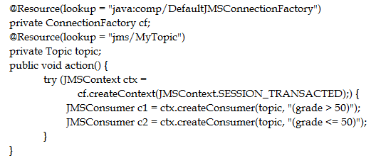 @Resource(lookup = "java:comp/DefaultJMSConnectionFactory")
private ConnectionFactory cf;
@Resource(lookup = "jms/MyTopic")
private Topic topic;
public void action() {
try (IMSContext ctx =
cf.createContext(JMSContext. SESSION_TRANSACTED);) {
JMSConsumer cl = ctx.createConsumer(topic, "(grade > 50)");
JMSConsumer c2 = ctx.createConsumer(topic, "(grade <= 50)");