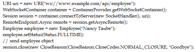 ‘URI uri = new URI("ws://www.example.com/api/employee");

WebSocketContainer container = ContainerProvider.getWebSocketContainer();

Session session = container.connectToServer(new SocketHandler(), uti);
RemoteEndpoint. Asyne remote = session. getAsyncRemote();

Employee employee = new Employee("Nancy Taube");
employee.setStatus(Status.FULLTIME);

// send employee object

session.close(new CloseReason(CloseReason.CloseCodes. NORMAL_CLOSURE, "Goodbye");