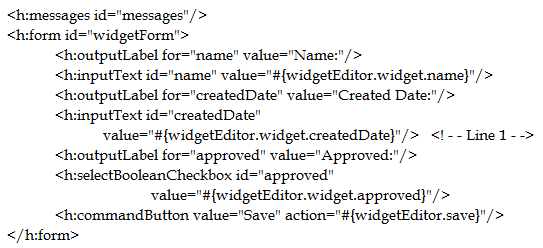 smessages id="messages"'/>

<heform id="widgetForm'>
<h:outputLabel for~"name" value="Name:"/>
<h:inputText id="name" value="#{widgetEditor.widget.name}"/>
<h:outputLabel for~"createdDate" value="Created Date:"/>
<h:inputText id="createdDate"

value="#{widgetEditor.widget.createdDate}"/> <I--Line1-->
<h:outputLabel for~"approved" value="Approved:"/>
<h:selectBooleanCheckbox id="approved"
value="#{widgetEditor.widget.approved)"/>

<h:commandButton value="Save" action="#{widgetEditor.save}"/>

</h:form>