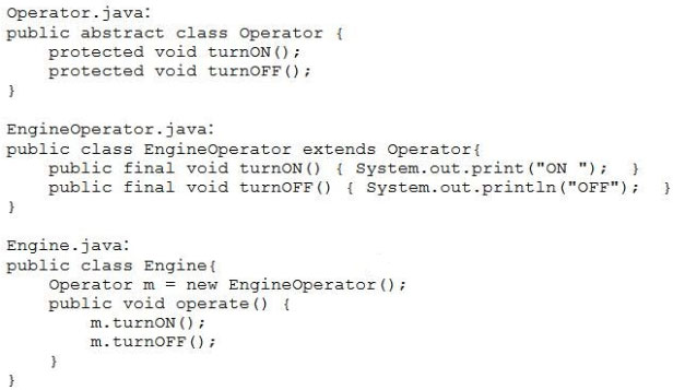 Operator. java:
public abstract class Operator {
protected void turnoN(
protected void turnoFF()

}

EngineOperator. java:
public class EngineOperator extends Operator{
public final void turnoN() { System.out.print ("ON"); }
public final void turnOFF() { System.out.print1n ("OFF"); }
y

Engine. java!
public class Engine{
Operator m = new EngineOperator();
public void operate() {
m.turnON () 7
m.turnOFF ()