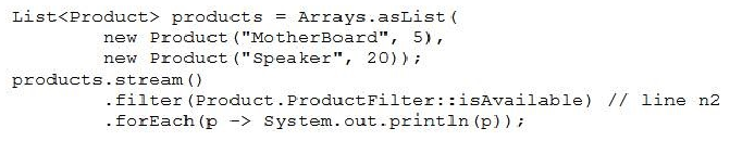 List<Product> products = Arrays.asList (
new Product ("MotherBoard", 5),
new Product ("Speaker", 20));7

products.stream()
-filter (Product .ProductFilter::isAvailable) // line n2
-forEach(p -> System.out.print1n(p));