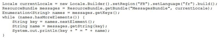 Locale currentLocale = new Locale.Builder() .setRegion ("FR") .setLanguage ("fr") .build();
ResourceBundle messages = ResourceBundle.getBundle("MessagesBundle", currentLocale);
Enumeration<String> names = messages.getKeys();
while (names.hasMoreElements()) (
String key = names.nextElement ()7
String name = messages.getString (key)
System.out.printin(key + " + name!