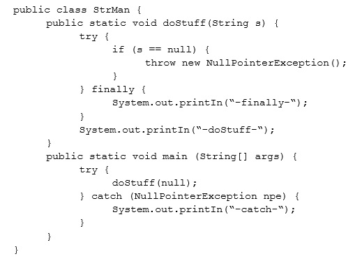 public class StrMan {
public static void dostuff (string s) {

try {
if 45

null) {
throw new NullPointerException ();
}
} finally {
system. out -printIn("-finally-”);
}
system. out .printIn(*-dostuf£—") ;
}
public static void main (String[] args) {
try {
dostufé (null);
} catch (NullPointerException npe) {
system. out-printIn("-catch-");