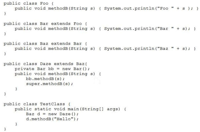 public class Foo {
public void methodB (String s)
B

public class Bar extends Foo {
public void methods (String s)
?

public class Baz extends Bar {
public void methodB (String s)
)

public class Daze extends Baz{
private Bar bb = new Bar();
public void methodB(String s)
bb.methodB (s)
super .methodB (s) ;

}

public class TestClass {

{ System.out.printin("Foo "+s )7

{ System.out.println("Bar "+ s);

{ System.out.print1n("Baz "+ s);

public static void main(string[] args) {

Baz d = new Daze();
d.methodB ("Hello") ;

}

}