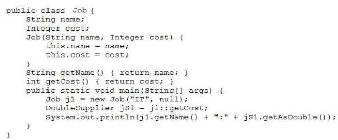 public class Job {
String name;
Integer cost;
Job(String name, Integer cost) {
this.name = name;
this.cost = cost;
}
String getName() { return name; }
int getCost() { return cost; }
public static void main(String[] args) {
Job j1 = new Job("IT", null);
Doublesupplier jS1 = j1::getCost;
System.out .print1n(j1.getName() + ":" + jS1.getAsDouble());