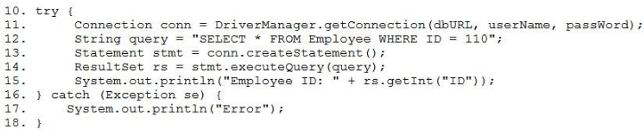 10. try {

1a Connection conn = DriverManager.getConnection(dbURL, userName, passWord);
12. String query = "SELECT * FROM Employee WHERE ID = 110";

is. Statement stmt = conn.createStatement ();

14. ResultSet rs = stmt.executeQuery (query) +

1s. System.out.printIn("Employee ID: " + rs.getInt("ID"));

16. } catch (Exception se) {

7. System. out .printIn ("Error"

ie. }