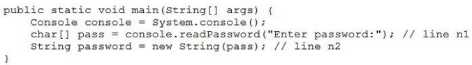 public static void main(String[] args) {
Console console = System.console();
char[] pass = console.readPassword ("Enter passwor
String password = new String(pass); // line n2

# // line nl
