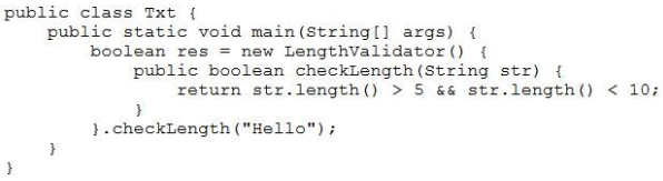 public class Txt {
public static void main(String[] args) {
boolean res = new Lengthvalidator() {
public boolean checkLength (String str) {
return str.length() > 5 && str.length() < 10

}
}.checkLength ("Hello");