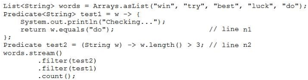 List<String> words = Arrays.asList("win", "try", "best", “luck'
Predicate<String> testi = w -> {

System. out .printn("Checking...");

return w.equals ("do"); // Line ni

"do"):

i
Predicate test2 = (String w) -> w.length() > 3; // line n2
words. stream()

-filter(test2)

-filter(test1)

-comnt 0) 2