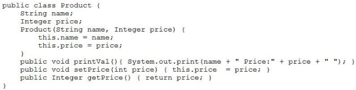 public class Product {
String name;
Integer price;
Product (String name, Integer price) {
this.name = name;
this.price = price;

d
public void printval(){ System.out.print (name + " Price:" + price +" "); }

public void setprice(int price) { this.price = price; }
public Integer getPrice() { return price; }