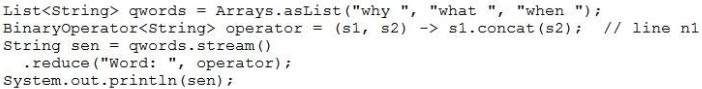 List<String> qwords = Arrays.asList("why ", “what ", "when ")
BinaryOperator<string> operator = (sl, s2) -> sl.concat(s2); // line nl
String sen = qwords.stream()

-reduce("Word: ", operator

System.out.printin (sen) ;