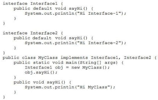 interface Interfacel {
public default void sayHi() {
System. out.printIn("Hi Interface-1");
y
y

interface Interface2 {
public default void sayHi() {
System.out.printin("Hi Interface-2") +
y
d
public class MyClass implements Interfacel, Interface2 {
public static void main(String{] args) {
Interfacel obj = new MyClass();
obj. sayHi();
y
public void sayHi() {
‘System. out.print1n ("Hi MyClass");
y