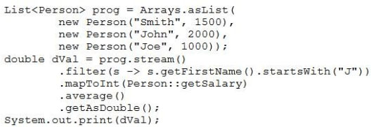 List<Person> prog = Arrays.asbist (
new Person("Smith", 1500),
new Person("John", 2000),
new Person("Joe", 1000));
double dval = prog.stream()
-filter(s -> s.getFirstName().startsWith("J"))
-mapToInt (Person: :getSalary)
-average ()
-getAsDouble ()
System. out.print (dval);