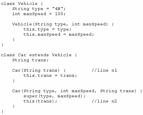 class Vehicle (
String type = "4W";
int maxSpeed = 100;

vehicle (string type, int maxSpeed) {
this.type = type:
this.maxSpeed = maxSpeed;

)

class Car extends Vehicle {
String trans;

Car (String trans) { //line ni
this.trans = trans;

i

Car (String type, int maxSpeed, String trans) {
super (type, maxSpeed) ;
this (trans) ; //line n2
