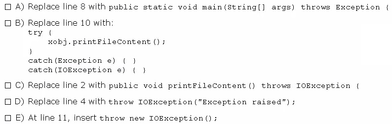 0 A) Replace line 8 with public static void main(string[] args) throws Exception {

CB) Replace line 10 with
try {
xob}. printFileContent ();
}
catch (Exception e) { }
catch (IOException e) { }

OC) Replace line 2 with public void printFileContent () throws IOException {
OD) Replace line 4 with throw IoException("Exception raised");

OE) At line 11, insert throw new IOException ();