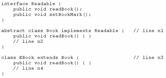 interface Readable (
public void readBook();
public void setBookMark ();
3

abstract class Book implements Readable { // line nt
public void readBook() {
// line n2

)

class EBook extends Book { // line n3

public void readBook() {
// line n4