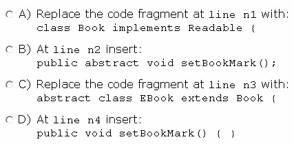 © A) Replace the code fragment at line n1 with
class Book implements Readable {

CB) At line n2 insert
public abstract void setBookMark ();

© C) Replace the code fragment at line n3 with
abstract class EBook extends Book {

© D) At line n4 insert
public void setBookMark() ( }