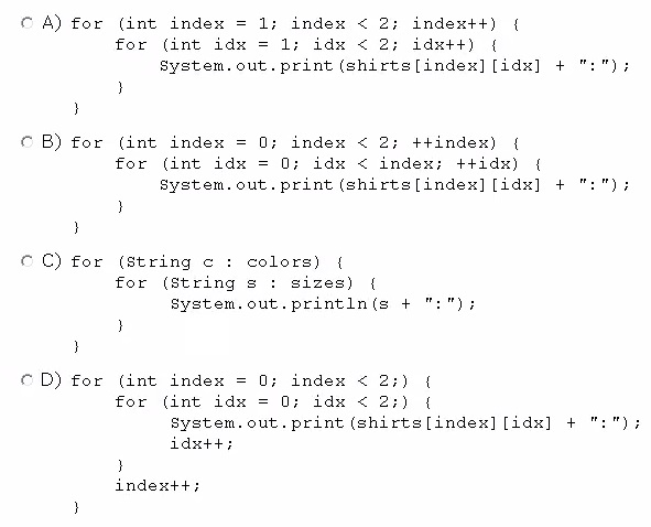 (int index = 1) index < 2; indext+) {
for (int idx = 1) idx < 2; idxt+) {
system. out. print (shirts [index] [idx]

(int index = 0; index < 2; ++index) {
for (int idx = 0; idx < index; ++idx) {
System. out. print (shirts [index] [idx]

(string ¢ : colors) {
for (String s : sizes) {
System.out.println(s + ":");

(int index = 0; index < 2;) {

for (int idx = 0; idx < 23) {
System. out. print (shirts [index] [idx]
idutt:

}

indext+;

+

+

+

mye

a)

oan