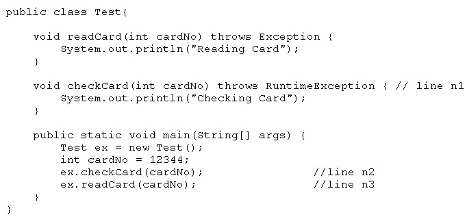 public class Test{

void readCard(int cardNo) throws Exception {
System. out. println ("Reading Card");
}

void checkCard(int cardNo) throws RuntimeBxception { // line nl
system. out. println ("Checking Card");
}

public static void main(string[] args) {
Test ex = new Test ();
int cardNo = 12344;
ex. checkCard (cardNo) ; //line n2
ex. readCard (cardNo) ; //line n3