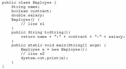 public class Employee {
String name;
boolean contract;
double salary;
Employee () {
ff line nl
}
public string tostring() {
return name + ":" + contract + ":" + salary;

3
public static void main(string[] args) {
Employee e = new Employee ();
ff line n2
System. out. print (e);