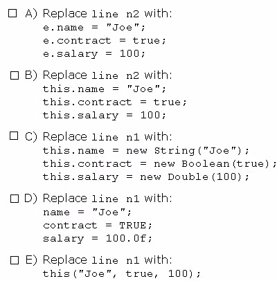 O A) Replace line n2 with
e.name = "Joe";
e.contract = true;
e.salary = 100;

(1B) Replace line n2 with
this.name = "Joe";
this.contract = true;
this.salary = 100;

O ©) Replace line ni with
this.name = new String("Joe");
this.contract = new Boolean (true) ;
this.salary = new Double (100);

(11D) Replace line n1 with
name = "Joe";
contract = TRUE;
salary = 100.0f;

CE) Replace line ni with
this("Joe", true, 100);