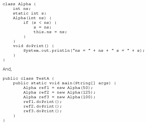class Alpha {
int ns;
static int s;
Alpha (int ns) {
if (¢ < ns) {
Ss = ns;
this.ns = ns;

)
)
void doPrint() {

System.out.println("ns = "4+ ns + "s = "4 8);
}

)
And,

public class Testa {
public static void main(string[] args) {
Alpha refl = new Alpha(50);
Alpha ref2 = new Alpha(125);
Alpha ref3 = new Alpha(100);
refl.doPrint
ref2.doPrint ();
ref3.doPrint ();