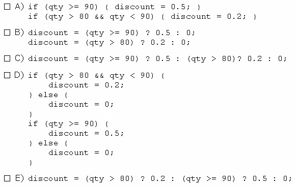 oa)

OB)

oc)
oD)

ENE).

{

ao.

2

a.

if (qty >= 90) { discount
if (qty > 80 g& qty < 90)
discount = (qty >= 90) ?
discount = (qty > 80) 2 0.
discount = (qty >= 90) ?
if (qty > 80 6& qty < 90)
discount = 0.2;
} else {
discount = 0;
3
if (qty >= 90) (
discount = 0.5;
} else {
discount =
}
discount = (qty > 80) 2 0.

{

2

5

5

0.5; }
discount = 0.2; 3}
a;
a;
(qty > 80)? 0.2

(qty >= 90) 200.

5

Oo;