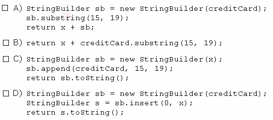 O A) stringBuilder sb = new StringBuilder (creditCard) ;
sb.substring(15, 19);
return x + sb;

OB) return x + creditCard.substring(15, 19);

OC) stringBuilder sb = new StringBuilder (x);
sb. append (creditcard, 15, 19);
return sb.toString();

OD) stringBuilder sb = new StringBuilder (creditCard) ;
StringBuilder s = sb.insert (0, x);
return s.toString();