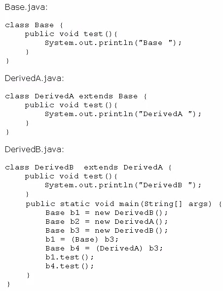 Base.java

class Base {
public void test 0 (
System.out.println ("Base ");
}
}

DerivedA. java

class Deriveda extends Base {
public void test 0 (
System. out.println("Deriveda ");
}
3

DerivedB.java

class DerivedB extends Deriveda {
public void test 0 {
System. out.println("DerivedB ");
}
public static void main(string[] args) {
Base bl = new DerivedB();

Base b2 = new DerivedA();
Base b3 = new DerivedB();
bl = (Base) b3;

Base b4 = (DerivedA) b3;
bl.test ();

b4.test ();