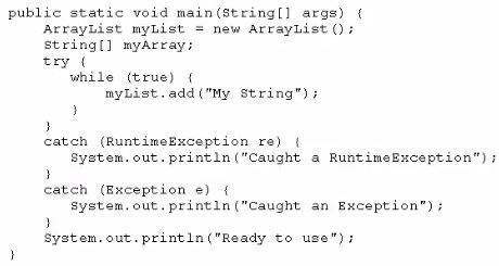 public static void main(string[] args) (
= new Arraybist ();

ArrayList myList =
string[] myArray;
try (
while (true) {
nyList.add ("My string"):
d
)

catch (RuntimeException re) |
System. out. println ("Caught a RuntimeException");

?
catch (Bxception ¢) ¢
system, out. printin

Caught an Exception");

)
System. out.print1n ("Ready to use");