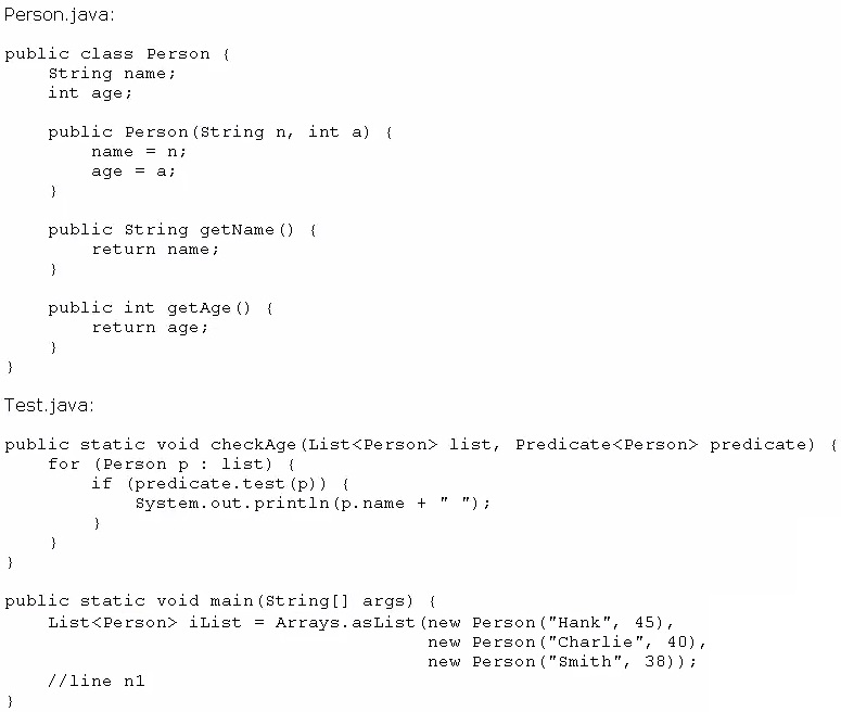 Person. java

public class Person {
String name;
int age;

public Person(string n, int a) {
name =n;
age = a;

}

public string getName () {
return name;
}

public int getage(Q {
return age;
}
3

Test.java

public static void checkage(List<Person> list, Predicate<Person> predicate) {
for (Person p: list) {
if (predicate.test (p)) {
System.out.println(p.name +" ");

)

public static void main(string[] args) {
List<Person> iList = Arrays.asList (new Pergon("Hank", 45),
new Person("Charlie", 40),
new Person("Smith", 38));
ffline nl